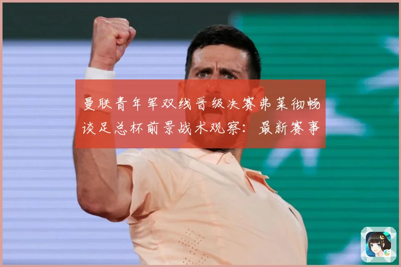 曼联青年军双线晋级决赛弗莱彻畅谈足总杯前景战术观察：最新赛事动态与深度分析