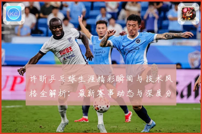 许昕乒乓球生涯精彩瞬间与技术风格全解析：最新赛事动态与深度分析