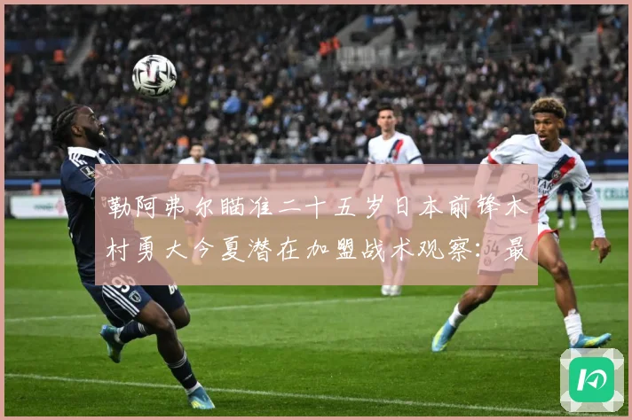 勒阿弗尔瞄准二十五岁日本前锋木村勇大今夏潜在加盟战术观察：最新赛事动态与深度分析