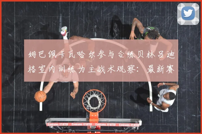 姆巴佩卡瓦哈尔参与合练贝林吕迪格室内训练为主战术观察：最新赛事动态与深度分析