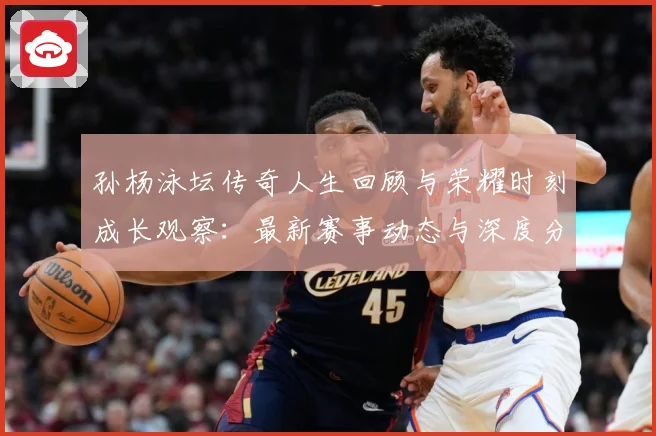 孙杨泳坛传奇人生回顾与荣耀时刻成长观察：最新赛事动态与深度分析