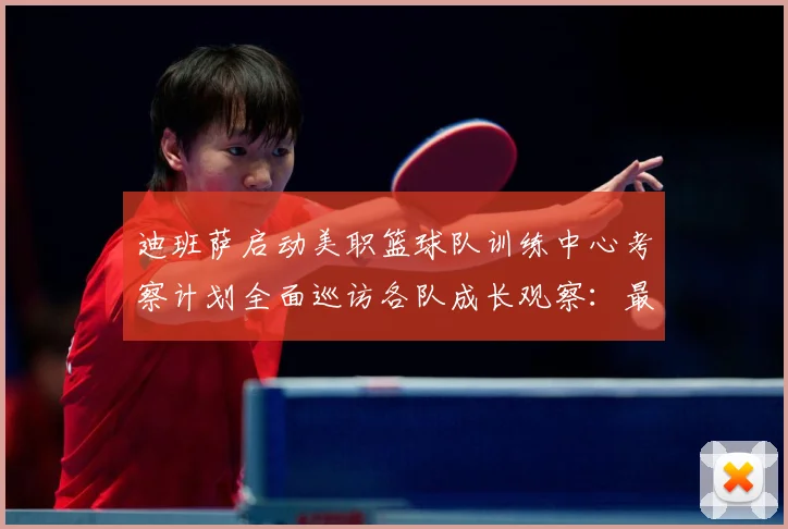 迪班萨启动美职篮球队训练中心考察计划全面巡访各队成长观察：最新赛事动态与深度分析